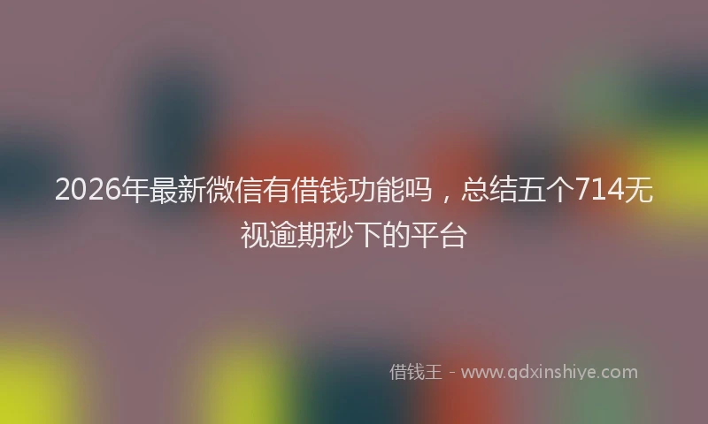 2026年最新微信有借钱功能吗，总结五个714无视逾期秒下的平台