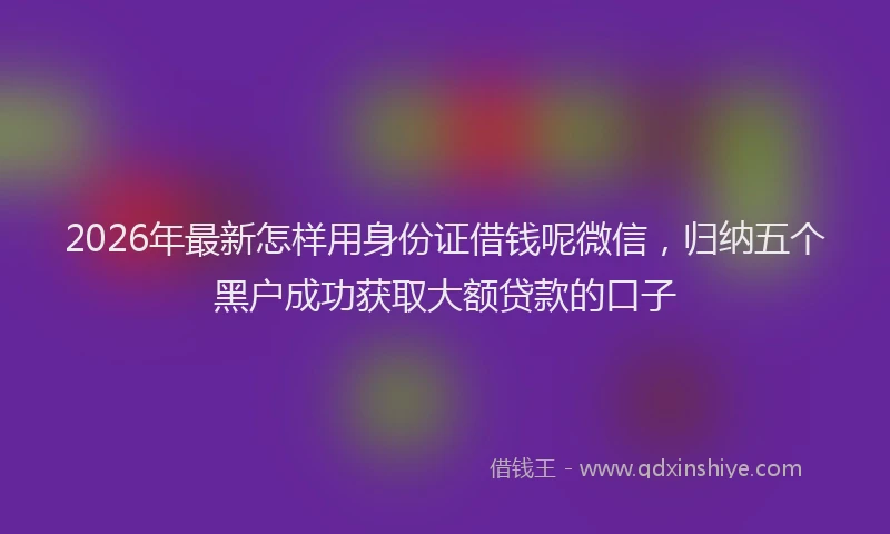 2026年最新怎样用身份证借钱呢微信，归纳五个黑户成功获取大额贷款的口子