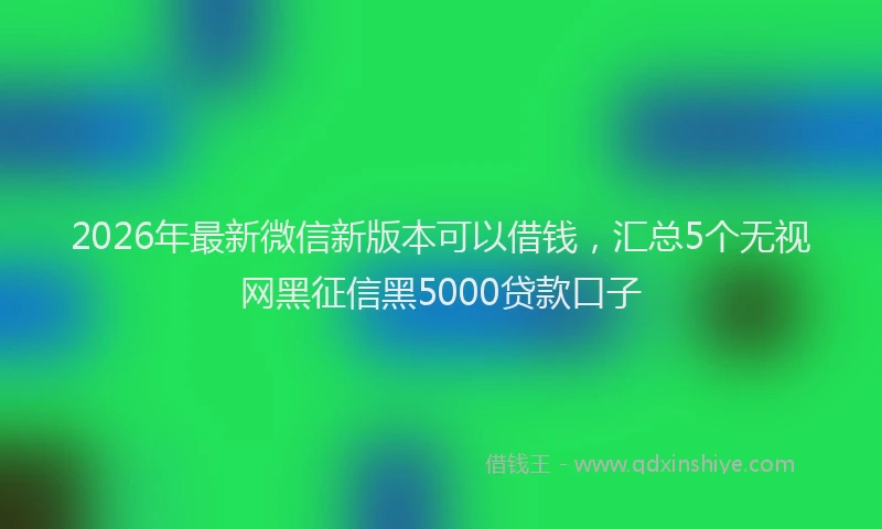 2026年最新微信新版本可以借钱，汇总5个无视网黑征信黑5000贷款口子