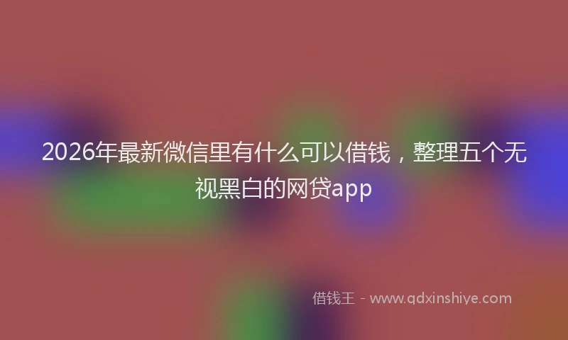 2026年最新微信里有什么可以借钱，整理五个无视黑白的网贷app