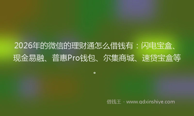 2026年的微信的理财通怎么借钱有：闪电宝盒、现金易融、普惠Pro钱包、尔集商城、速贷宝盒等。