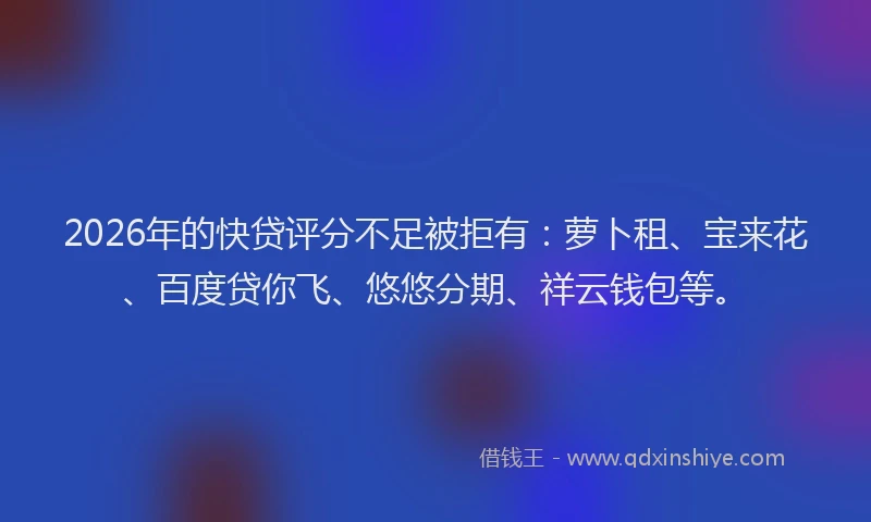 2026年的快贷评分不足被拒有：萝卜租、宝来花、百度贷你飞、悠悠分期、祥云钱包等。