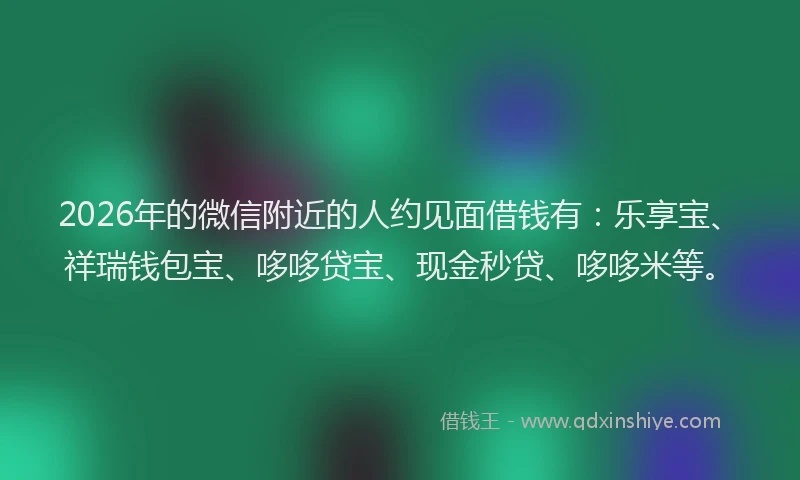 2026年的微信附近的人约见面借钱有：乐享宝、祥瑞钱包宝、哆哆贷宝、现金秒贷、哆哆米等。