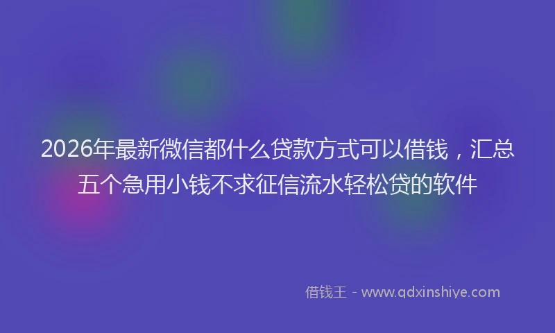 2026年最新微信都什么贷款方式可以借钱，汇总五个急用小钱不求征信流水轻松贷的软件