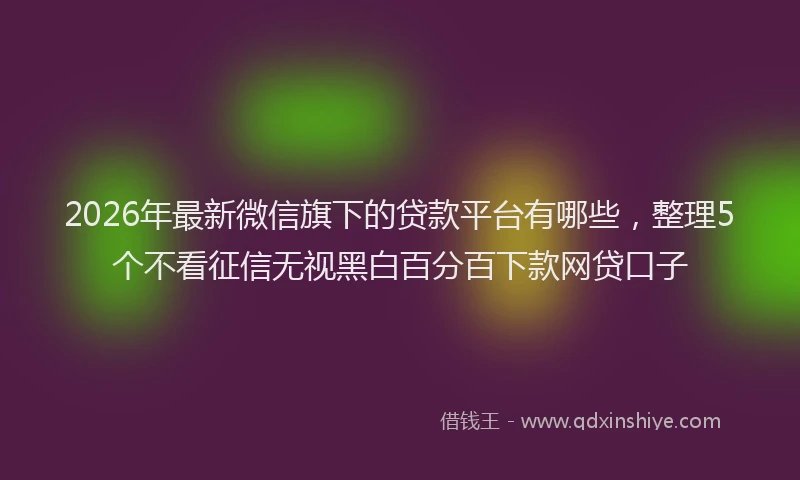 2026年最新微信旗下的贷款平台有哪些，整理5个不看征信无视黑白百分百下款网贷口子