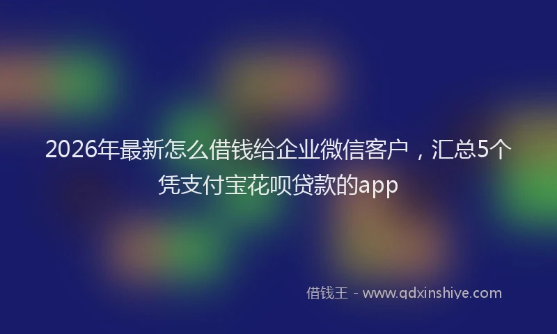 2026年最新怎么借钱给企业微信客户，汇总5个凭支付宝花呗贷款的app