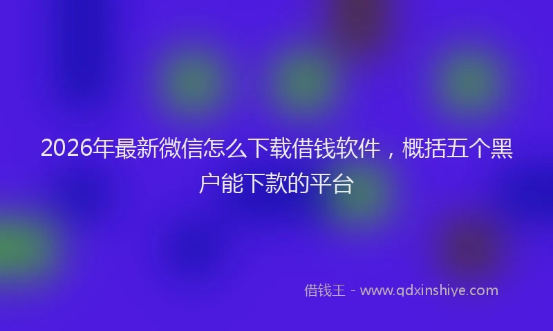 2026年最新微信怎么下载借钱软件，概括五个黑户能下款的平台