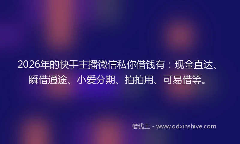 2026年的快手主播微信私你借钱有：现金直达、瞬借通途、小爱分期、拍拍用、可易借等。