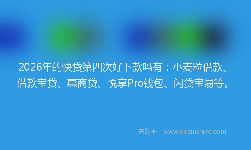2026年的快贷第四次好下款吗有：小麦粒借款、借款宝贷、惠商贷、悦享Pro钱包、闪贷宝易等。