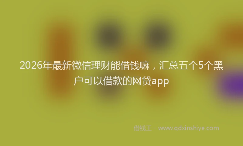 2026年最新微信理财能借钱嘛，汇总五个5个黑户可以借款的网贷app