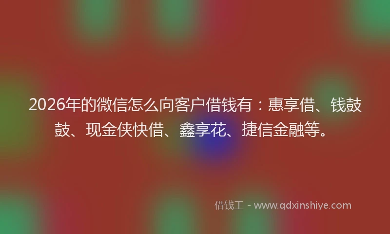 2026年的微信怎么向客户借钱有：惠享借、钱鼓鼓、现金侠快借、鑫享花、捷信金融等。