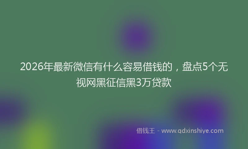 2026年最新微信有什么容易借钱的，盘点5个无视网黑征信黑3万贷款