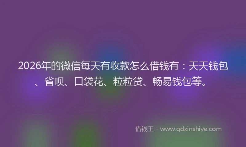 2026年的微信每天有收款怎么借钱有：天天钱包、省呗、口袋花、粒粒贷、畅易钱包等。