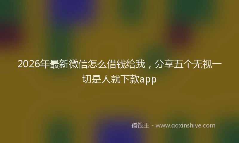 2026年最新微信怎么借钱给我，分享五个无视一切是人就下款app