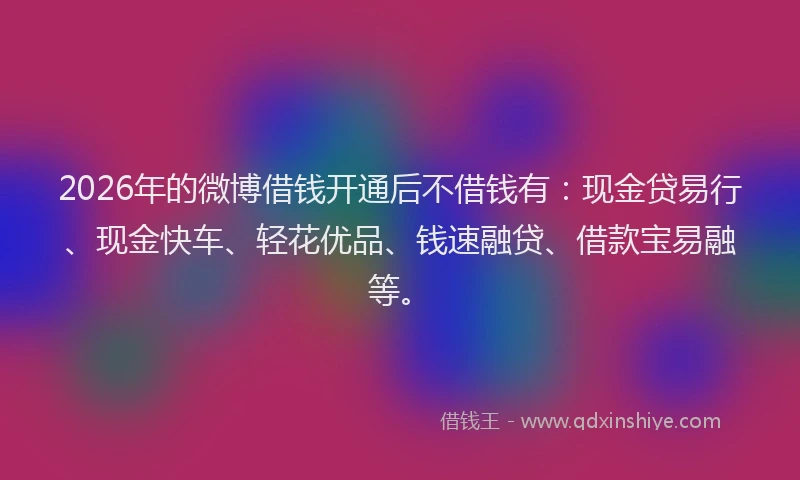2026年的微博借钱开通后不借钱有：现金贷易行、现金快车、轻花优品、钱速融贷、借款宝易融等。