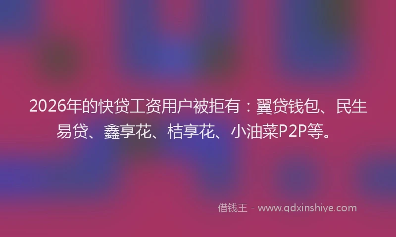 2026年的快贷工资用户被拒有：翼贷钱包、民生易贷、鑫享花、桔享花、小油菜P2P等。
