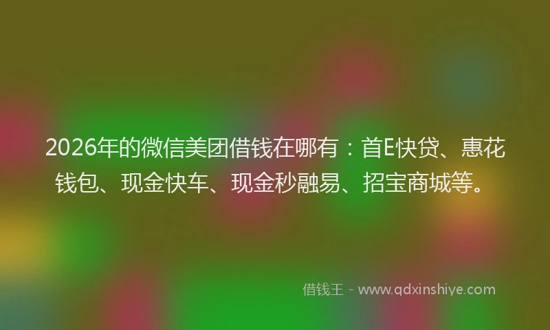 2026年的微信美团借钱在哪有：首E快贷、惠花钱包、现金快车、现金秒融易、招宝商城等。