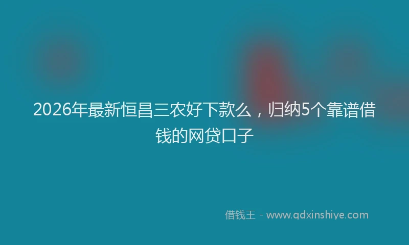 2026年最新恒昌三农好下款么，归纳5个靠谱借钱的网贷口子