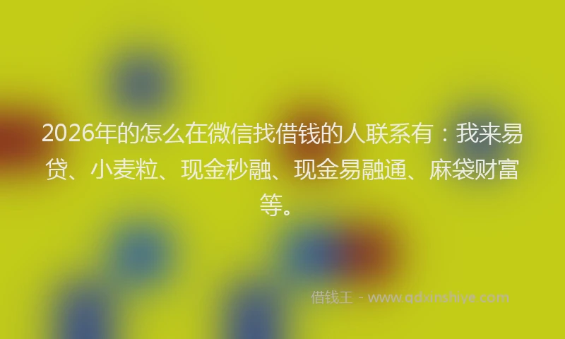 2026年的怎么在微信找借钱的人联系有：我来易贷、小麦粒、现金秒融、现金易融通、麻袋财富等。