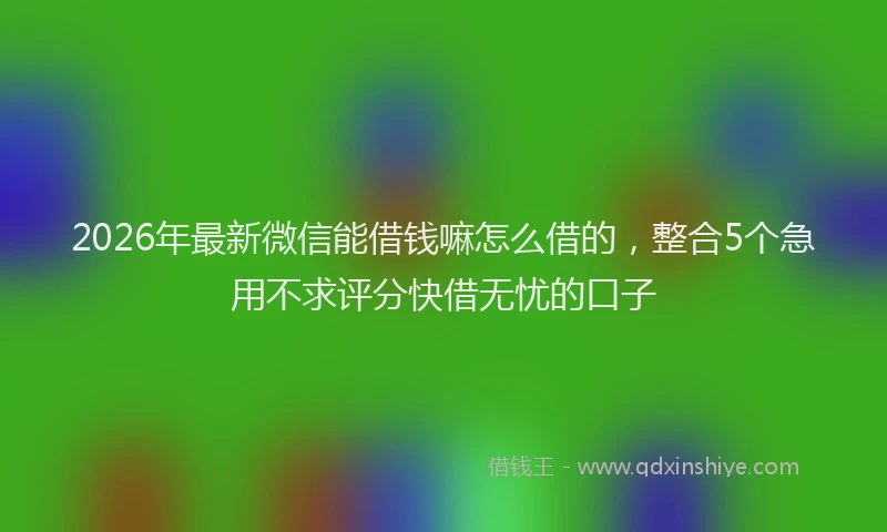 2026年最新微信能借钱嘛怎么借的，整合5个急用不求评分快借无忧的口子
