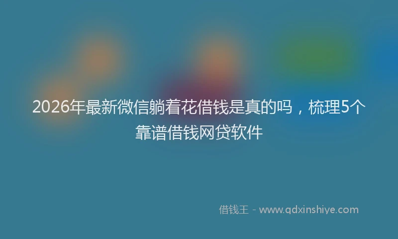 2026年最新微信躺着花借钱是真的吗，梳理5个靠谱借钱网贷软件