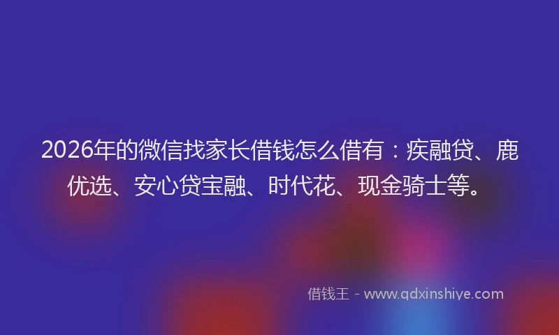 2026年的微信找家长借钱怎么借有：疾融贷、鹿优选、安心贷宝融、时代花、现金骑士等。