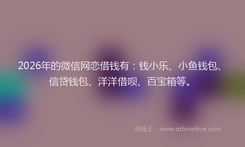 2026年的微信网恋借钱有：钱小乐、小鱼钱包、信贷钱包、洋洋借呗、百宝箱等。