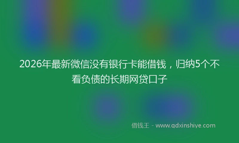2026年最新微信没有银行卡能借钱，归纳5个不看负债的长期网贷口子