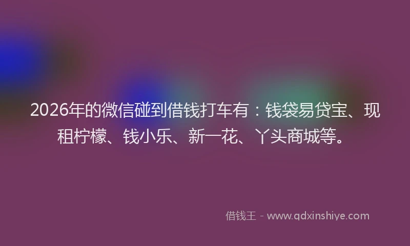 2026年的微信碰到借钱打车有：钱袋易贷宝、现租柠檬、钱小乐、新一花、丫头商城等。