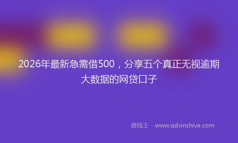 2026年最新急需借500，分享五个真正无视逾期大数据的网贷口子