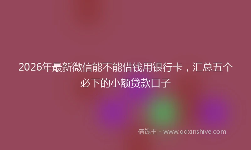 2026年最新微信能不能借钱用银行卡，汇总五个必下的小额贷款口子