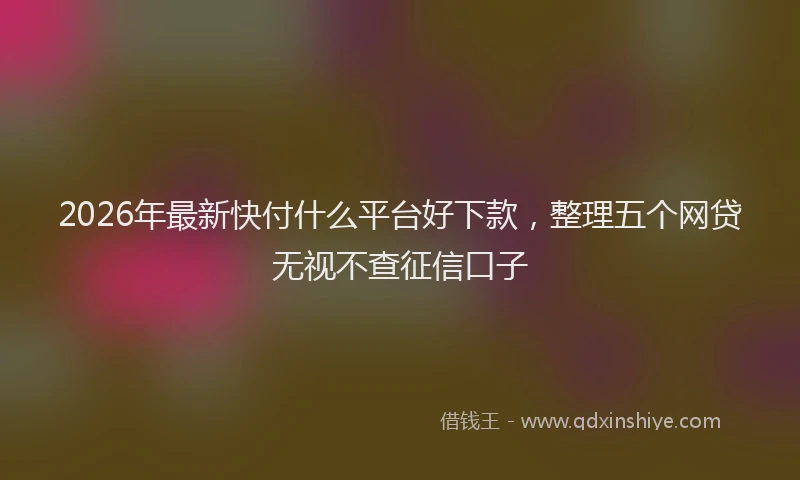 2026年最新快付什么平台好下款，整理五个网贷无视不查征信口子