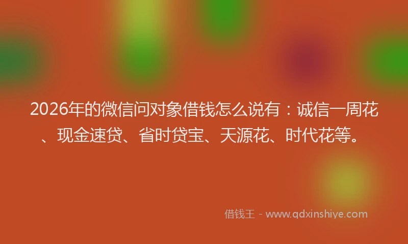 2026年的微信问对象借钱怎么说有：诚信一周花、现金速贷、省时贷宝、天源花、时代花等。