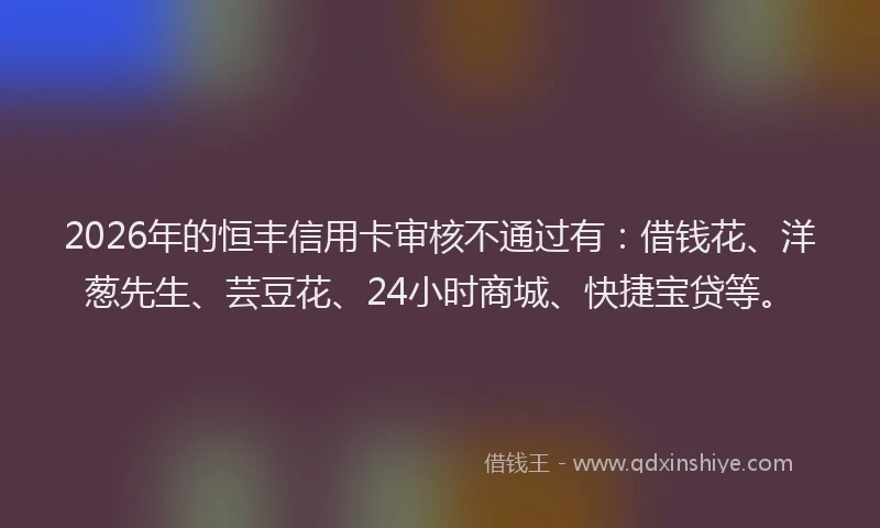 2026年的恒丰信用卡审核不通过有：借钱花、洋葱先生、芸豆花、24小时商城、快捷宝贷等。