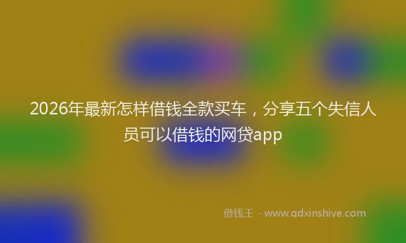 2026年最新怎样借钱全款买车，分享五个失信人员可以借钱的网贷app