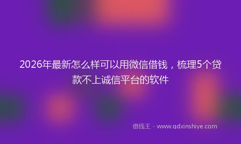 2026年最新怎么样可以用微信借钱，梳理5个贷款不上诚信平台的软件