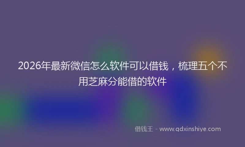 2026年最新微信怎么软件可以借钱，梳理五个不用芝麻分能借的软件