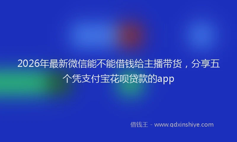 2026年最新微信能不能借钱给主播带货，分享五个凭支付宝花呗贷款的app