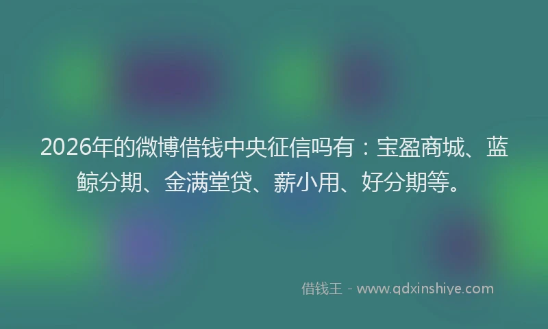 2026年的微博借钱中央征信吗有：宝盈商城、蓝鲸分期、金满堂贷、薪小用、好分期等。