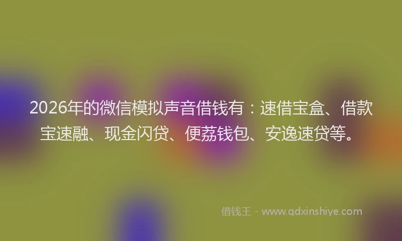 2026年的微信模拟声音借钱有：速借宝盒、借款宝速融、现金闪贷、便荔钱包、安逸速贷等。
