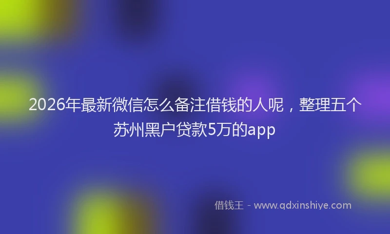 2026年最新微信怎么备注借钱的人呢，整理五个苏州黑户贷款5万的app