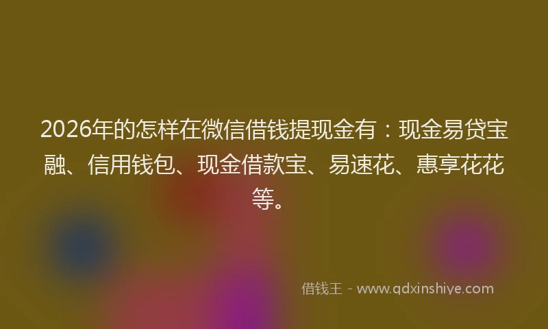 2026年的怎样在微信借钱提现金有：现金易贷宝融、信用钱包、现金借款宝、易速花、惠享花花等。