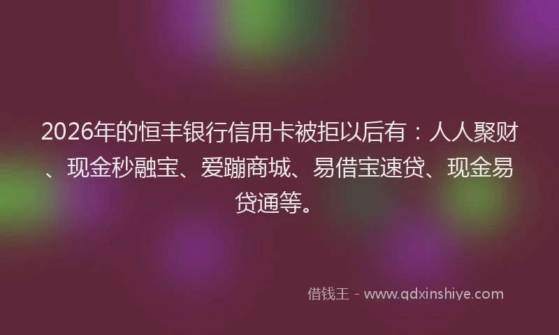 2026年的恒丰银行信用卡被拒以后有：人人聚财、现金秒融宝、爱蹦商城、易借宝速贷、现金易贷通等。