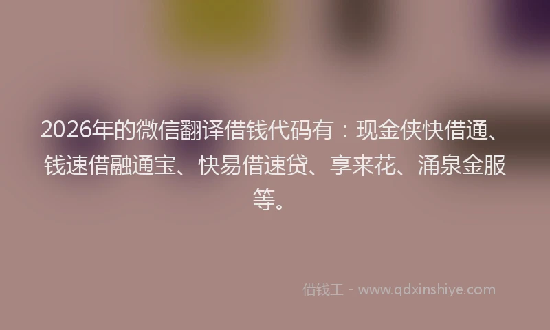 2026年的微信翻译借钱代码有：现金侠快借通、钱速借融通宝、快易借速贷、享来花、涌泉金服等。
