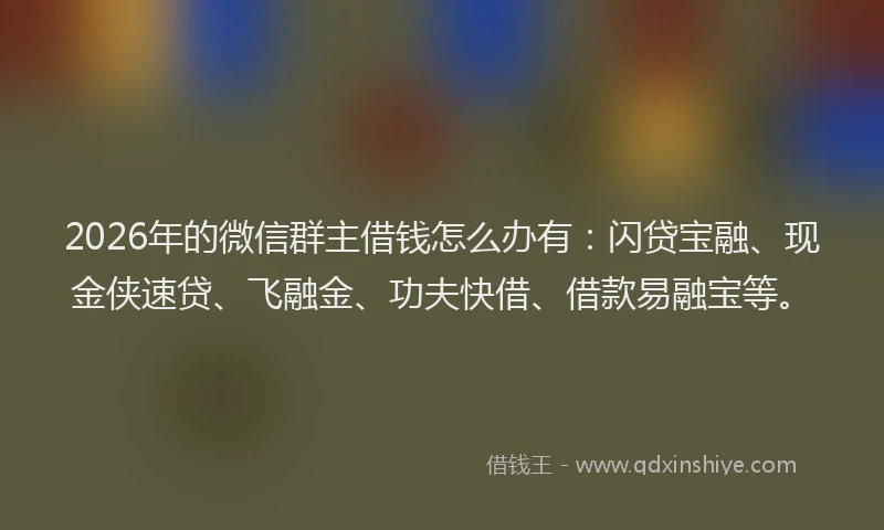 2026年的微信群主借钱怎么办有：闪贷宝融、现金侠速贷、飞融金、功夫快借、借款易融宝等。