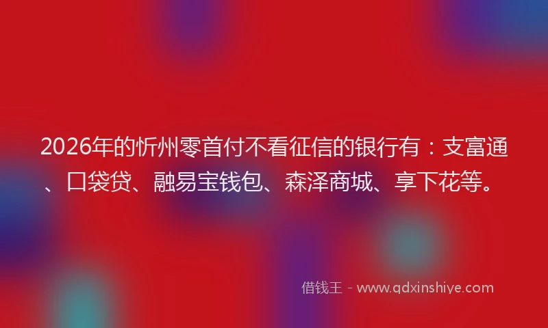 2026年的忻州零首付不看征信的银行有：支富通、口袋贷、融易宝钱包、森泽商城、享下花等。