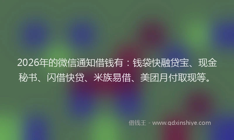 2026年的微信通知借钱有：钱袋快融贷宝、现金秘书、闪借快贷、米族易借、美团月付取现等。