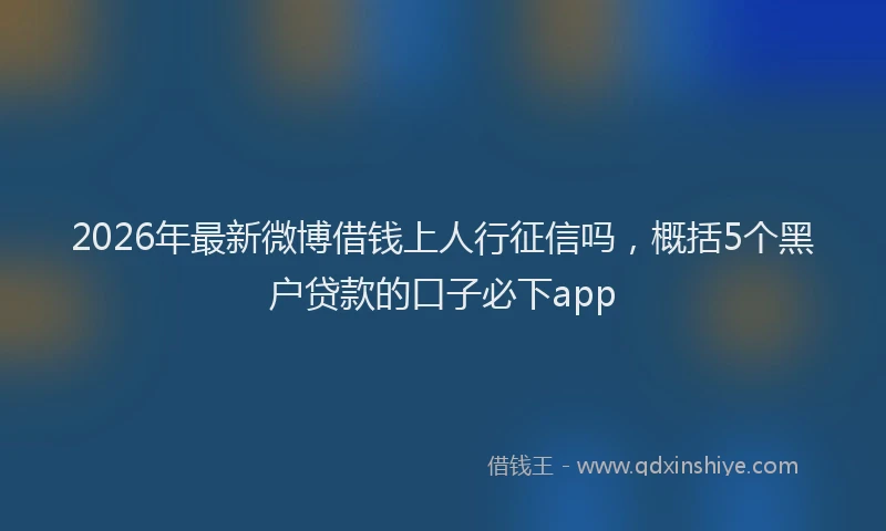 2026年最新微博借钱上人行征信吗，概括5个黑户贷款的口子必下app