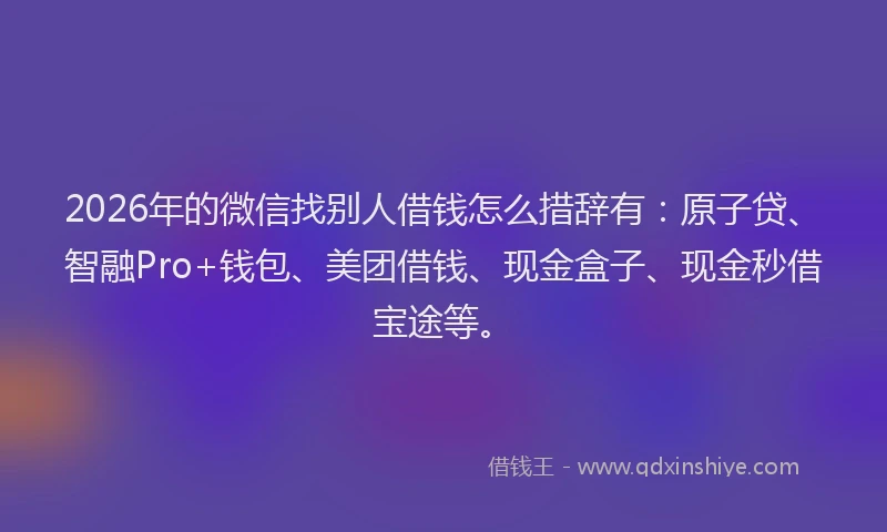 2026年的微信找别人借钱怎么措辞有：原子贷、智融Pro+钱包、美团借钱、现金盒子、现金秒借宝途等。