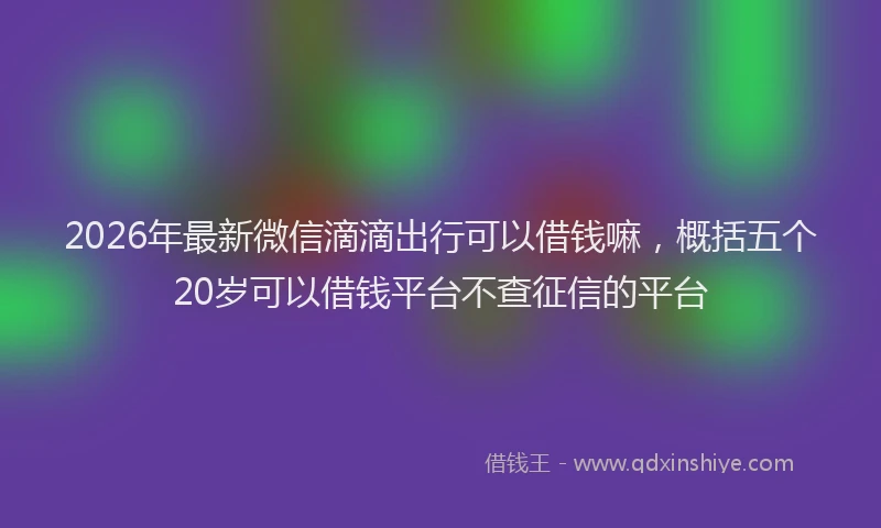 2026年最新微信滴滴出行可以借钱嘛，概括五个20岁可以借钱平台不查征信的平台